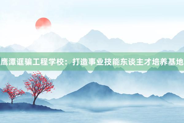 鹰潭诓骗工程学校：打造事业技能东谈主才培养基地