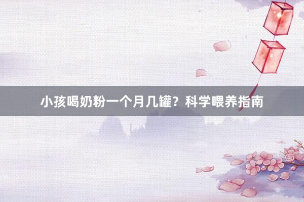 小孩喝奶粉一个月几罐？科学喂养指南