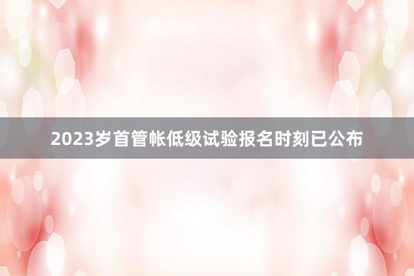 2023岁首管帐低级试验报名时刻已公布