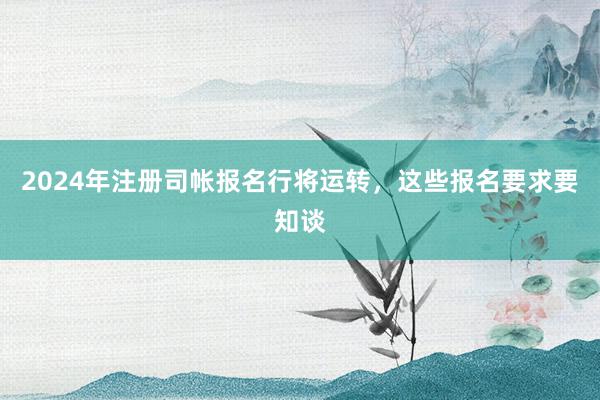 2024年注册司帐报名行将运转，这些报名要求要知谈
